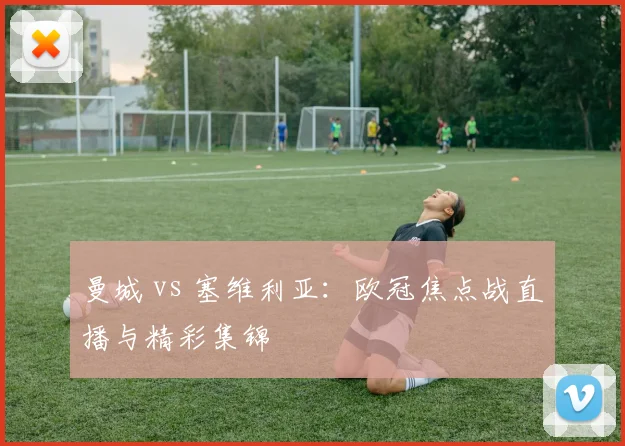 曼城 vs 塞维利亚:欧冠焦点战直播与精彩集锦