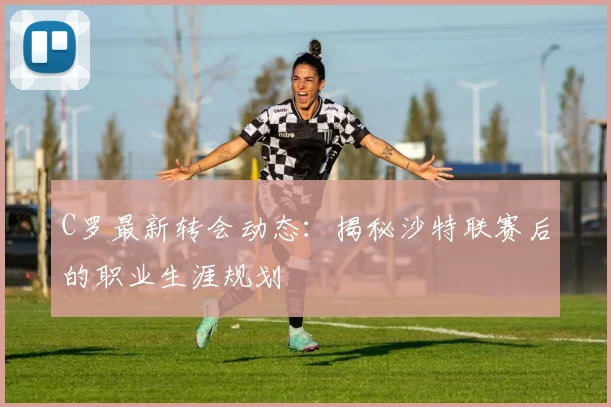 C罗最新转会动态:揭秘沙特联赛后的职业生涯规划