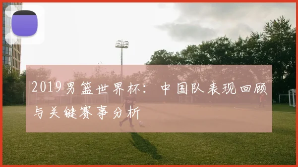 2019男篮世界杯:中国队表现回顾与关键赛事分析