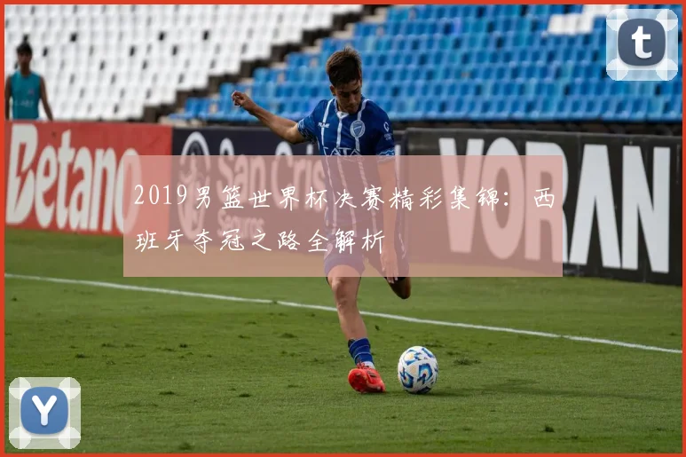 2019男篮世界杯决赛精彩集锦:西班牙夺冠之路全解析