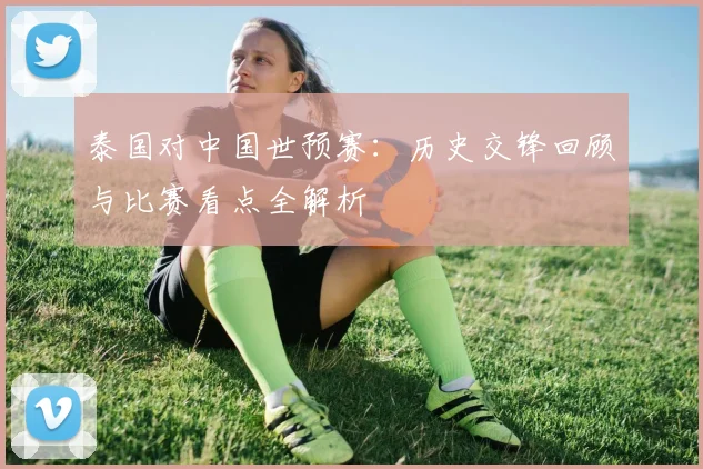 泰国对中国世预赛:历史交锋回顾与比赛看点全解析