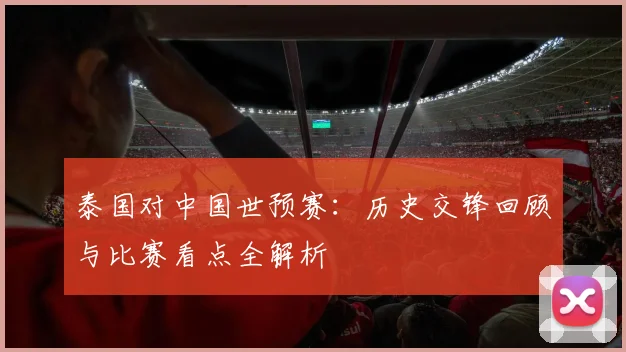 泰国对中国世预赛:历史交锋回顾与比赛看点全解析