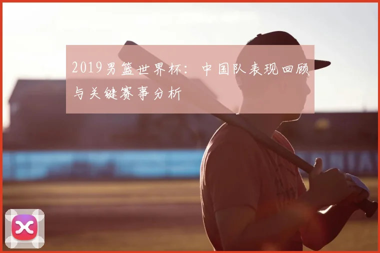 2019男篮世界杯:中国队表现回顾与关键赛事分析