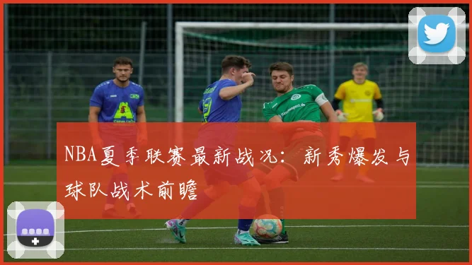 NBA夏季联赛最新战况：新秀爆发与球队战术前瞻