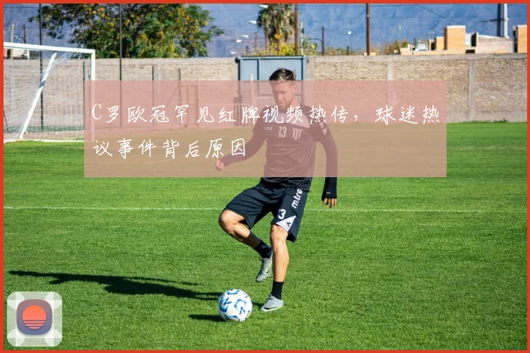 C罗欧冠罕见红牌视频热传，球迷热议事件背后原因