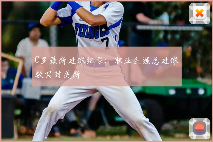 C罗最新进球纪录：职业生涯总进球数实时更新
