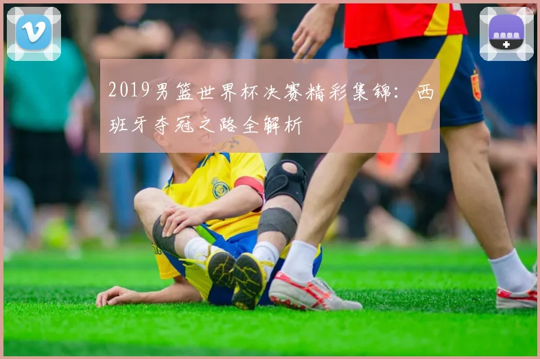 2019男篮世界杯决赛精彩集锦:西班牙夺冠之路全解析