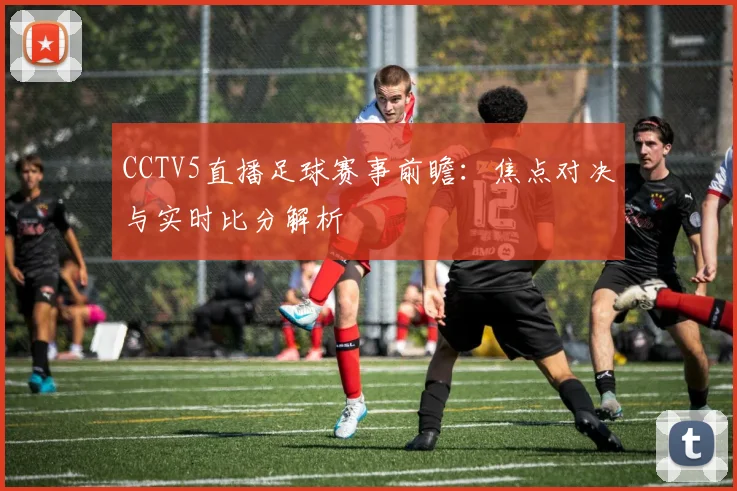 CCTV5直播足球赛事前瞻：焦点对决与实时比分解析