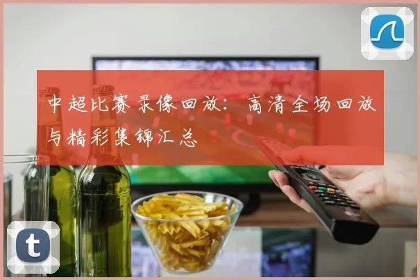 中超比赛录像回放：高清全场回放与精彩集锦汇总