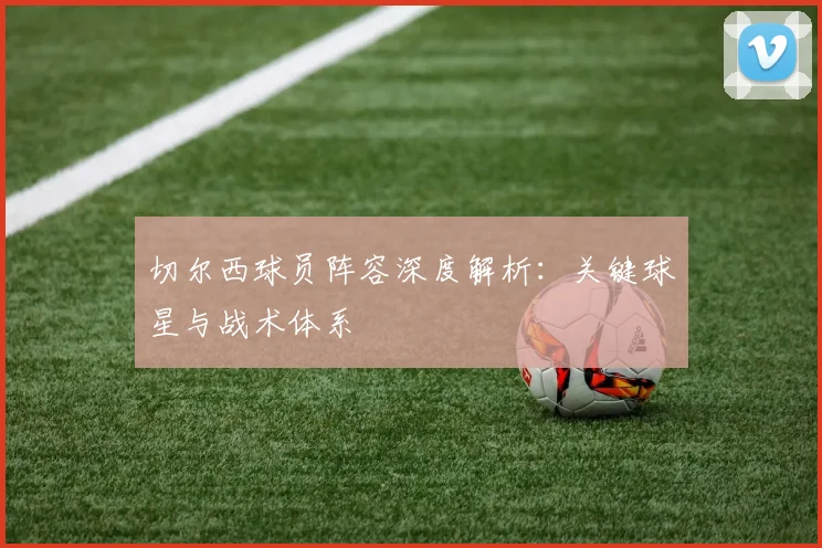 切尔西球员阵容深度解析：关键球星与战术体系