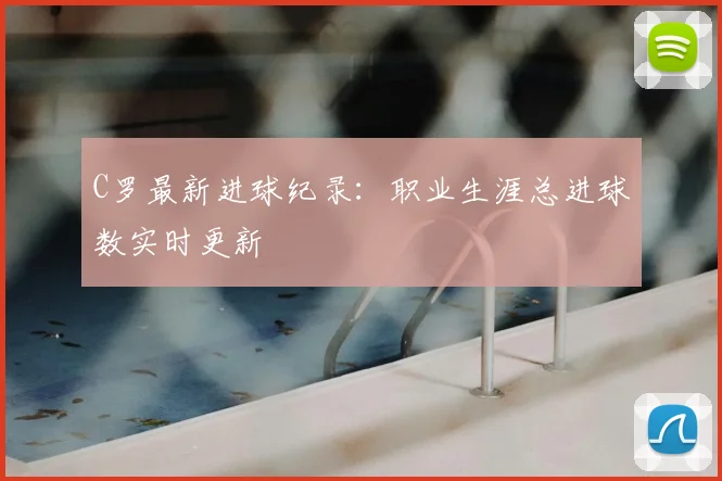 C罗最新进球纪录：职业生涯总进球数实时更新