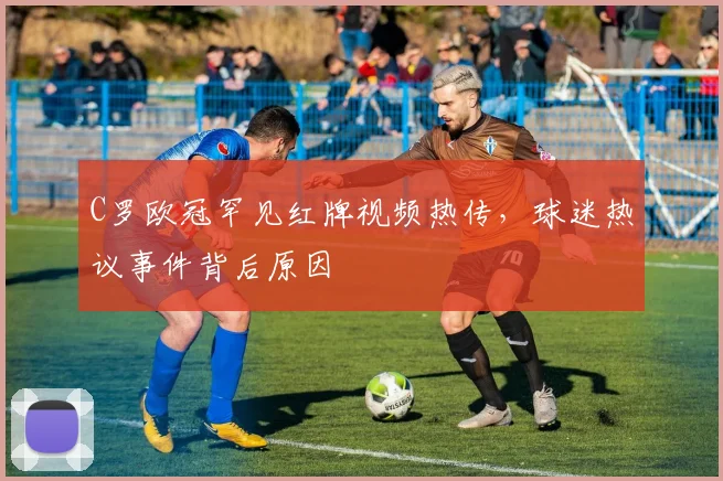 C罗欧冠罕见红牌视频热传，球迷热议事件背后原因