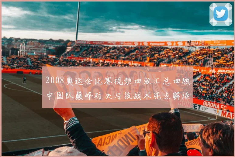 2008奥运会比赛视频回放汇总回顾中国队巅峰对决与技战术亮点解读