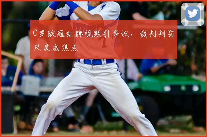 C罗欧冠红牌视频引争议，裁判判罚尺度成焦点