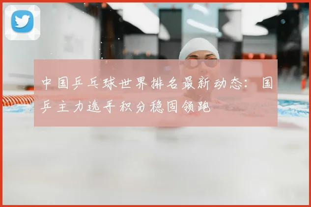 中国乒乓球世界排名最新动态：国乒主力选手积分稳固领跑