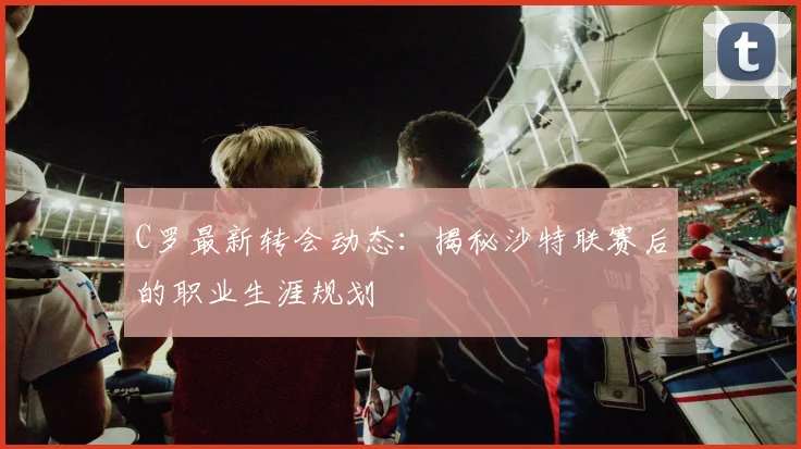C罗最新转会动态:揭秘沙特联赛后的职业生涯规划