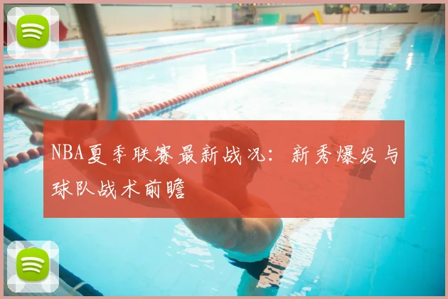 NBA夏季联赛最新战况：新秀爆发与球队战术前瞻