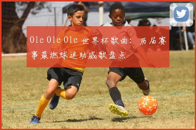 Ole Ole Ole 世界杯歌曲:历届赛事最燃球迷助威歌盘点