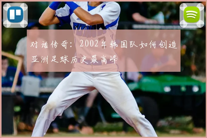 对话传奇：2002年韩国队如何创造亚洲足球历史最高峰