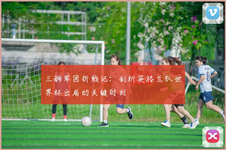 三狮军团折戟记：剖析英格兰队世界杯出局的关键时刻