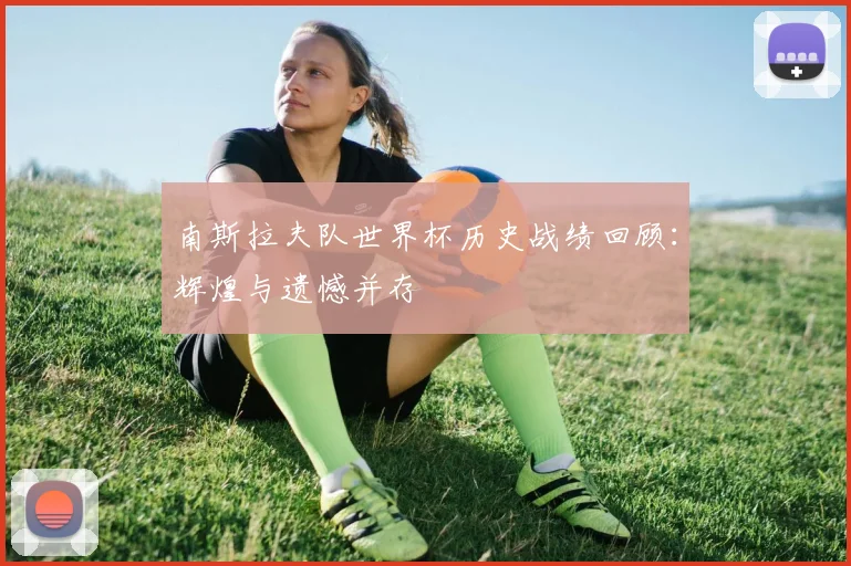 南斯拉夫队世界杯历史战绩回顾:辉煌与遗憾并存