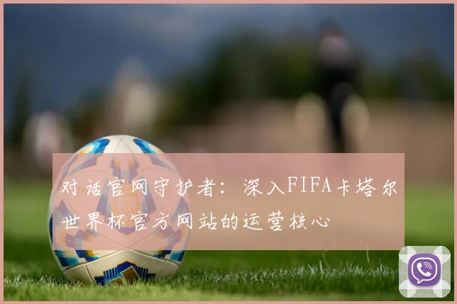 对话官网守护者：深入FIFA卡塔尔世界杯官方网站的运营核心