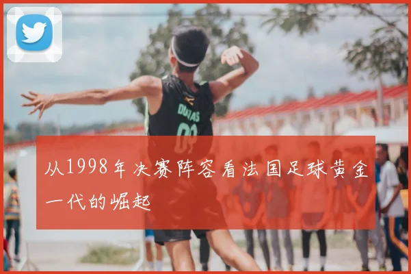 从1998年决赛阵容看法国足球黄金一代的崛起