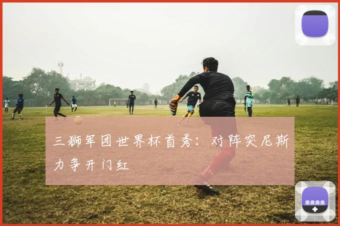三狮军团世界杯首秀：对阵突尼斯力争开门红