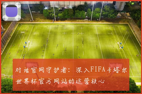 对话官网守护者：深入FIFA卡塔尔世界杯官方网站的运营核心