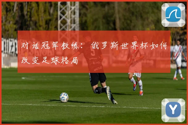 对话冠军教练：俄罗斯世界杯如何改变足球格局