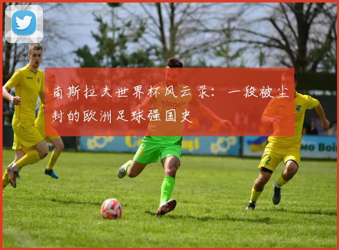 南斯拉夫世界杯风云录:一段被尘封的欧洲足球强国史